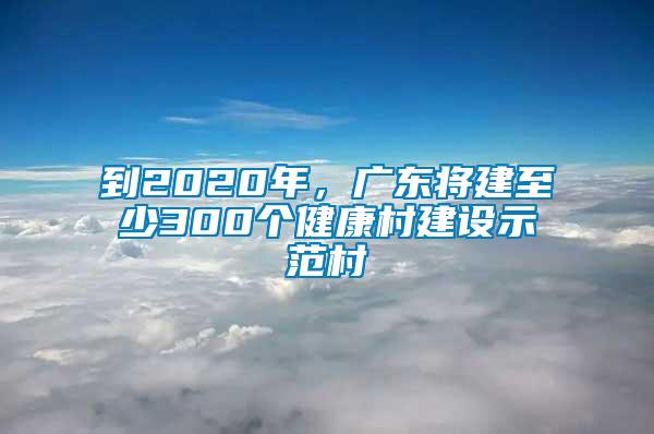 到2020年，廣東將建至少300個(gè)健康村建設(shè)示范村
