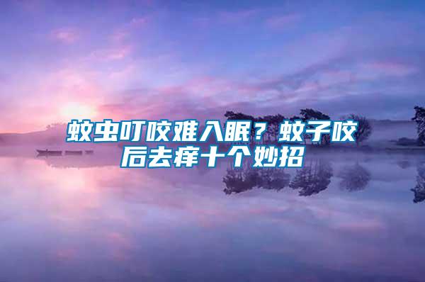 蚊蟲叮咬難入眠？蚊子咬后去癢十個妙招