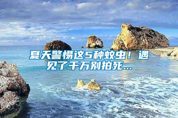 夏天警惕這5種蚊蟲！遇見了千萬別拍死...