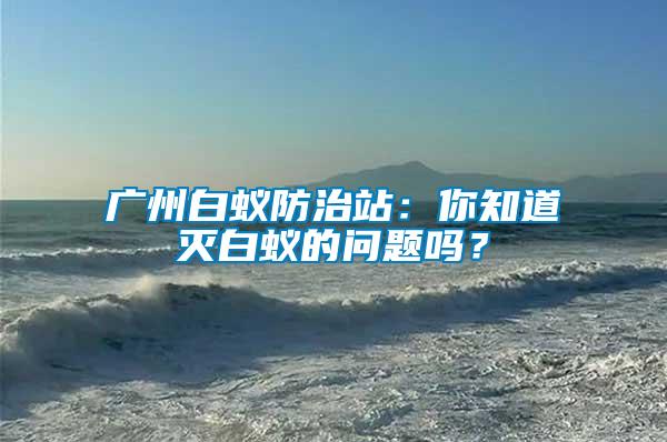 廣州白蟻防治站：你知道滅白蟻的問題嗎？