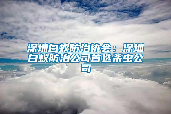 深圳白蟻防治協(xié)會(huì)：深圳白蟻防治公司首選殺蟲公司