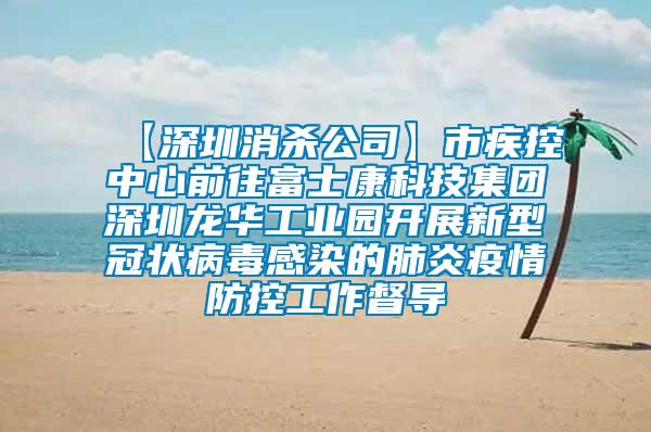 【深圳消殺公司】市疾控中心前往富士康科技集團深圳龍華工業(yè)園開展新型冠狀病毒感染的肺炎疫情防控工作督導