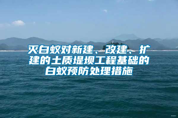 滅白蟻對新建、改建、擴建的土質(zhì)堤壩工程基礎(chǔ)的白蟻預(yù)防處理措施