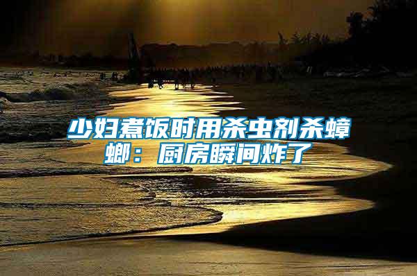 少婦煮飯時(shí)用殺蟲(chóng)劑殺蟑螂：廚房瞬間炸了
