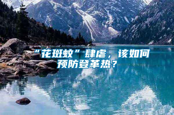 “花斑蚊”肆虐，該如何預(yù)防登革熱？
