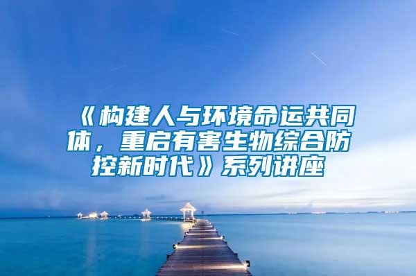 《構(gòu)建人與環(huán)境命運(yùn)共同體，重啟有害生物綜合防控新時(shí)代》系列講座