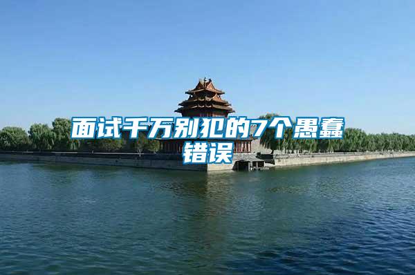 面試千萬別犯的7個(gè)愚蠢錯誤