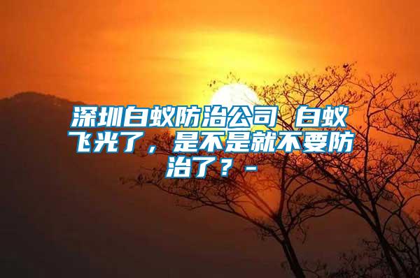 深圳白蟻防治公司 白蟻飛光了，是不是就不要防治了？-