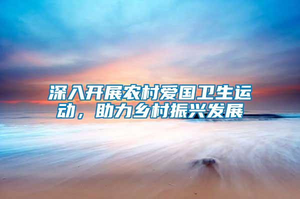 深入開展農(nóng)村愛國衛(wèi)生運(yùn)動(dòng)，助力鄉(xiāng)村振興發(fā)展