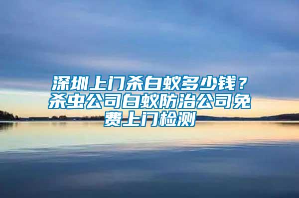 深圳上門殺白蟻多少錢？殺蟲公司白蟻防治公司免費(fèi)上門檢測(cè)