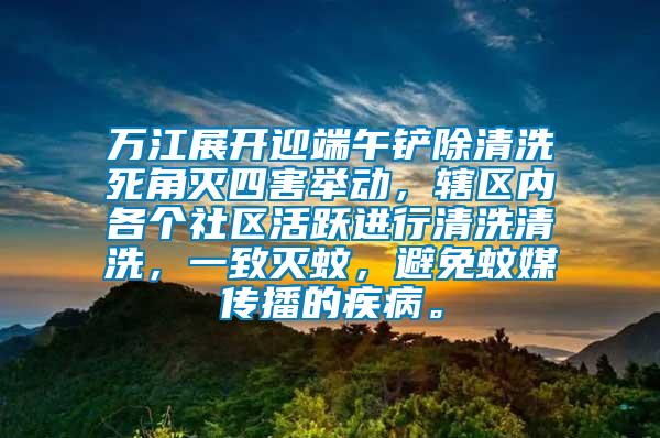 萬江展開迎端午鏟除清洗死角滅四害舉動，轄區(qū)內(nèi)各個社區(qū)活躍進(jìn)行清洗清洗，一致滅蚊，避免蚊媒傳播的疾病。