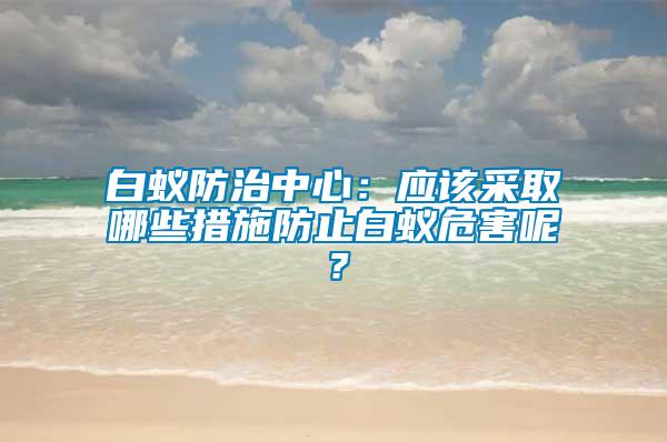 白蟻防治中心：應(yīng)該采取哪些措施防止白蟻危害呢？