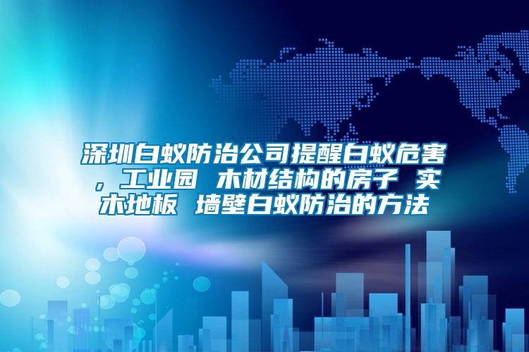 深圳白蟻防治公司提醒白蟻危害，工業(yè)園 木材結(jié)構(gòu)的房子 實木地板 墻壁白蟻防治的方法