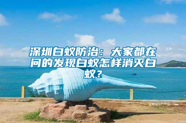 深圳白蟻防治：大家都在問的發(fā)現(xiàn)白蟻怎樣消滅白蟻？