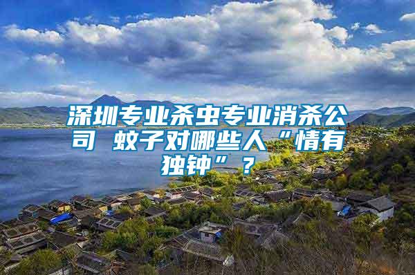 深圳專業(yè)殺蟲專業(yè)消殺公司 蚊子對哪些人“情有獨鐘”？