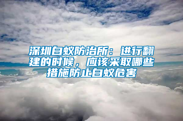 深圳白蟻防治所：進行翻建的時候，應(yīng)該采取哪些措施防止白蟻危害