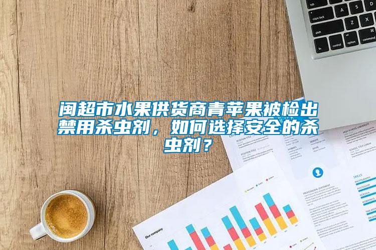 閩超市水果供貨商青蘋果被檢出禁用殺蟲劑，如何選擇安全的殺蟲劑？