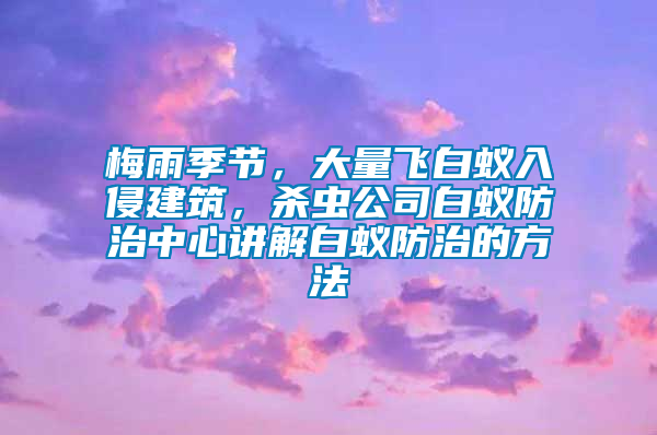 梅雨季節(jié)，大量飛白蟻入侵建筑，殺蟲公司白蟻防治中心講解白蟻防治的方法